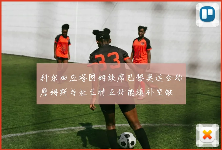 科尔回应塔图姆缺席巴黎奥运会称詹姆斯与杜兰特正好能填补空缺