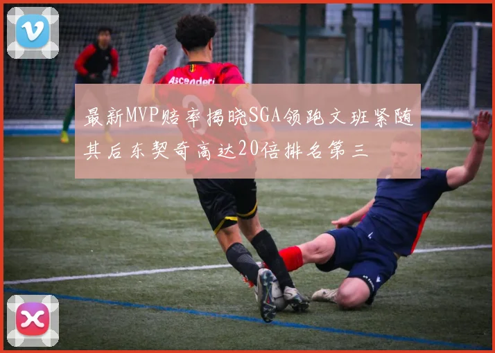 最新MVP赔率揭晓SGA领跑文班紧随其后东契奇高达20倍排名第三
