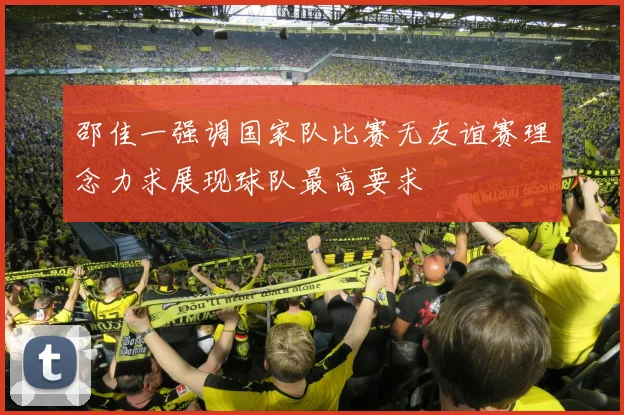 邵佳一强调国家队比赛无友谊赛理念力求展现球队最高要求