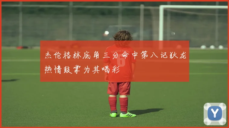 杰伦格林底角三分命中第八记狄龙热情鼓掌为其喝彩