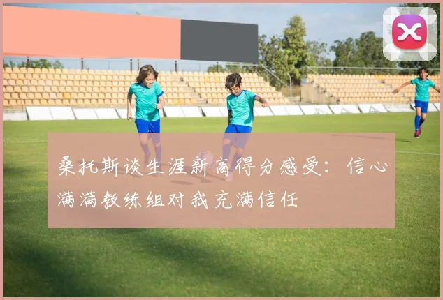 桑托斯谈生涯新高得分感受：信心满满教练组对我充满信任