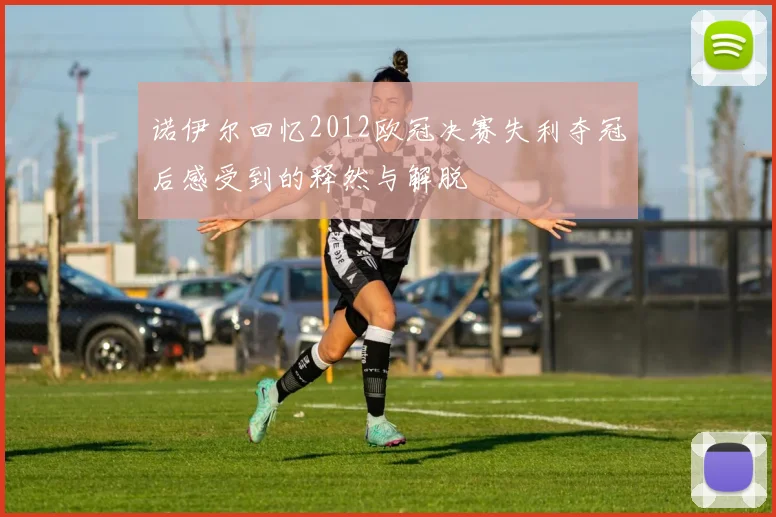 诺伊尔回忆2012欧冠决赛失利夺冠后感受到的释然与解脱