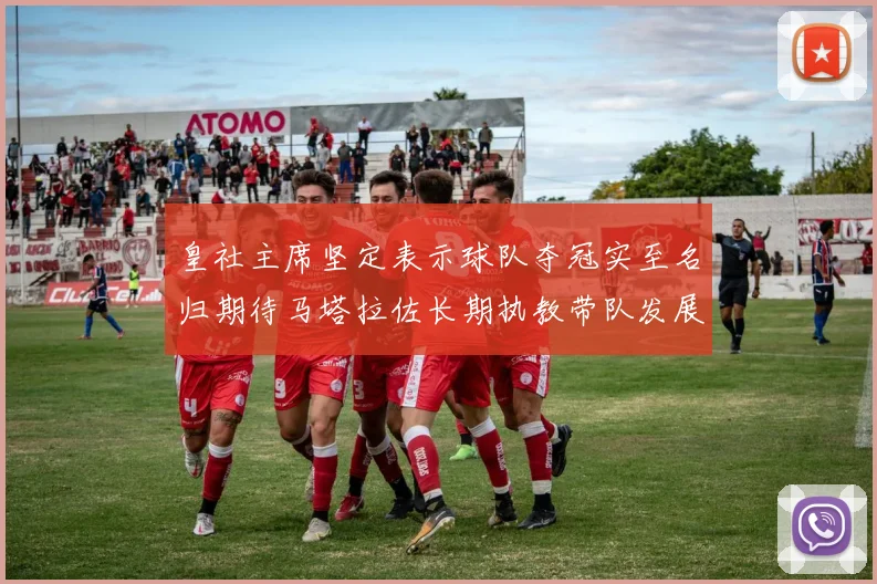 皇社主席坚定表示球队夺冠实至名归期待马塔拉佐长期执教带队发展