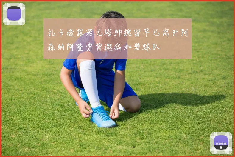 扎卡透露若无塔帅挽留早已离开阿森纳阿隆索曾邀我加盟球队