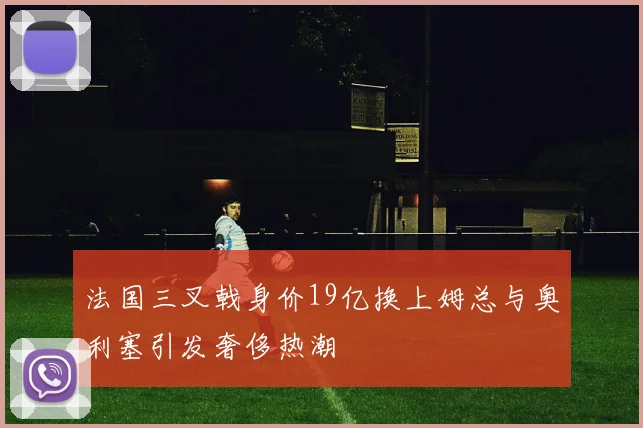 法国三叉戟身价19亿换上姆总与奥利塞引发奢侈热潮