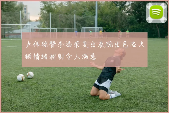 卢伟称赞李添荣复出表现出色洛夫顿情绪控制令人满意