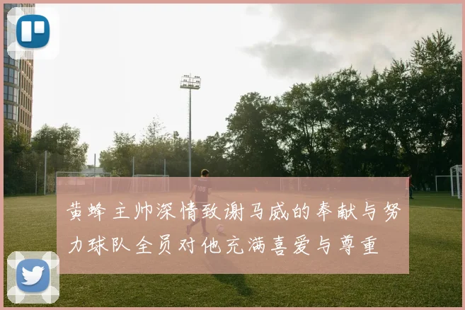 黄蜂主帅深情致谢马威的奉献与努力球队全员对他充满喜爱与尊重