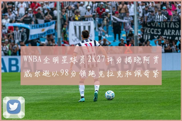 WNBA全明星球员2K27评分揭晓阿贾威尔逊以98分领跑克拉克和佩奇紧随其后